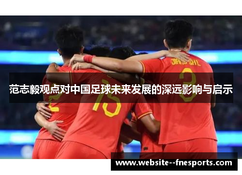 范志毅观点对中国足球未来发展的深远影响与启示 范志毅观点对中国足球未来发展的深远影响与启示