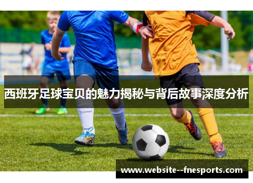 西班牙足球宝贝的魅力揭秘与背后故事深度分析