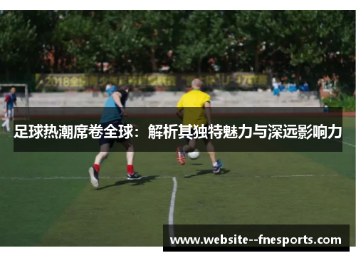 足球热潮席卷全球：解析其独特魅力与深远影响力