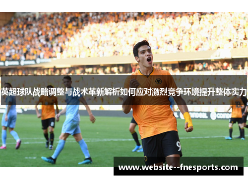 英超球队战略调整与战术革新解析如何应对激烈竞争环境提升整体实力
