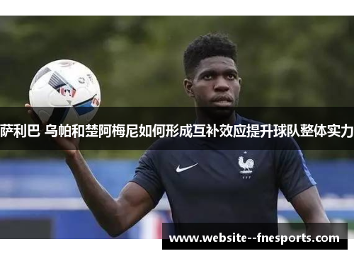 萨利巴 乌帕和楚阿梅尼如何形成互补效应提升球队整体实力