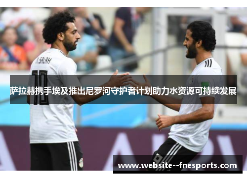 萨拉赫携手埃及推出尼罗河守护者计划助力水资源可持续发展