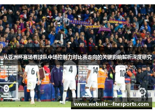 从亚洲杯赛场看球队中场控制力对比赛走向的关键影响解析深度研究